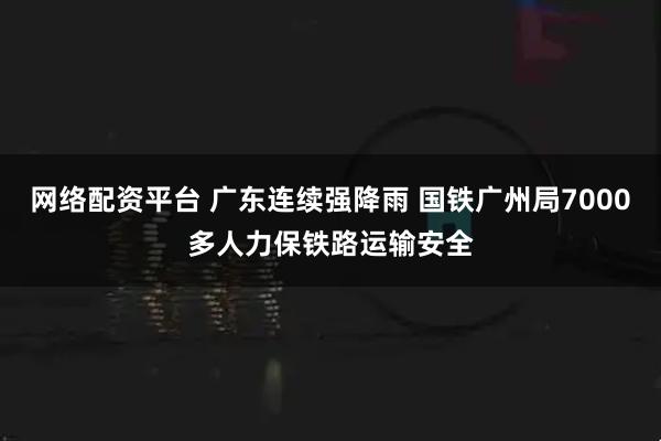网络配资平台 广东连续强降雨 国铁广州局7000多人力保铁路运输安全