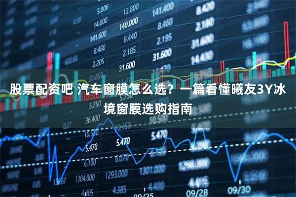 股票配资吧 汽车窗膜怎么选？一篇看懂曦友3Y冰境窗膜选购指南