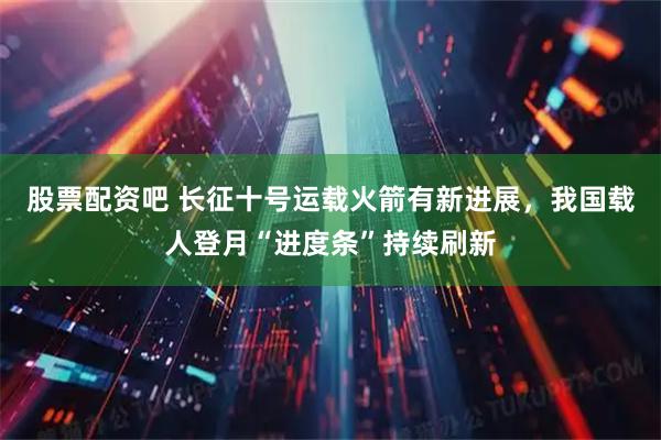 股票配资吧 长征十号运载火箭有新进展，我国载人登月“进度条”持续刷新