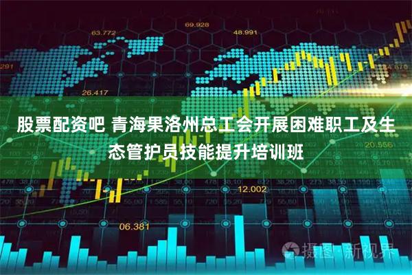 股票配资吧 青海果洛州总工会开展困难职工及生态管护员技能提升培训班