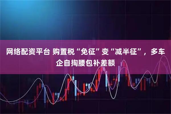 网络配资平台 购置税“免征”变“减半征”，多车企自掏腰包补差额