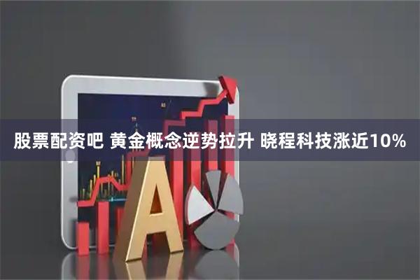 股票配资吧 黄金概念逆势拉升 晓程科技涨近10%