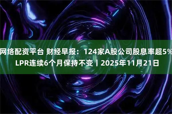 网络配资平台 财经早报：124家A股公司股息率超5% LPR连续6个月保持不变丨2025年11月21日