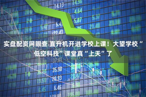 实盘配资网眼查 直升机开进学校上课！大望学校“低空科技”课堂真“上天”了