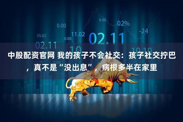 中股配资官网 我的孩子不会社交：孩子社交拧巴，真不是“没出息”，病根多半在家里