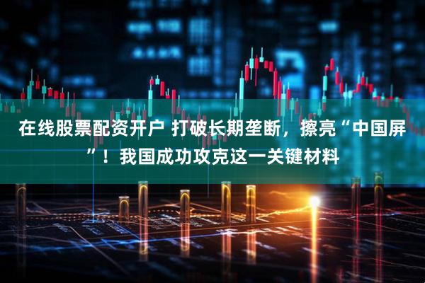 在线股票配资开户 打破长期垄断，擦亮“中国屏”！我国成功攻克这一关键材料