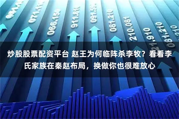 炒股股票配资平台 赵王为何临阵杀李牧？看看李氏家族在秦赵布局，换做你也很难放心
