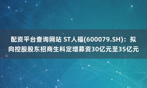 配资平台查询网站 ST人福(600079.SH)：拟向控股股东招商生科定增募资30亿元至35亿元