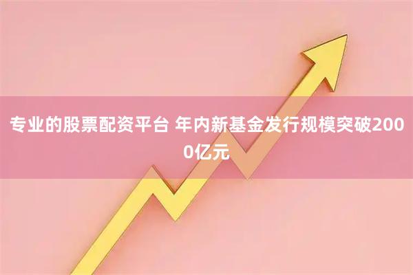 专业的股票配资平台 年内新基金发行规模突破2000亿元