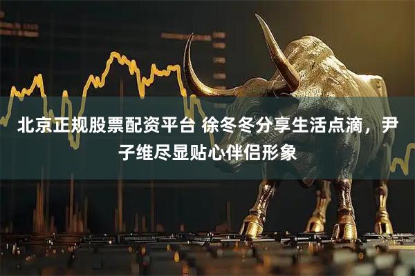 北京正规股票配资平台 徐冬冬分享生活点滴，尹子维尽显贴心伴侣形象