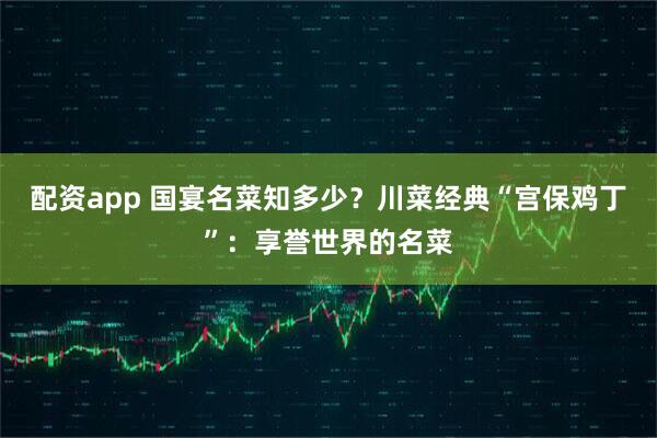 配资app 国宴名菜知多少？川菜经典“宫保鸡丁”：享誉世界的名菜