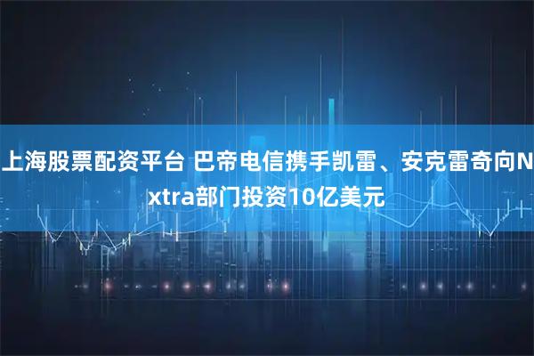 上海股票配资平台 巴帝电信携手凯雷、安克雷奇向Nxtra部门投资10亿美元