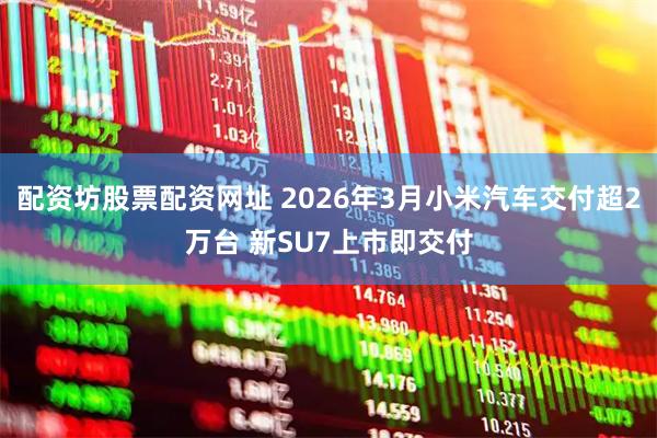 配资坊股票配资网址 2026年3月小米汽车交付超2万台 新SU7上市即交付