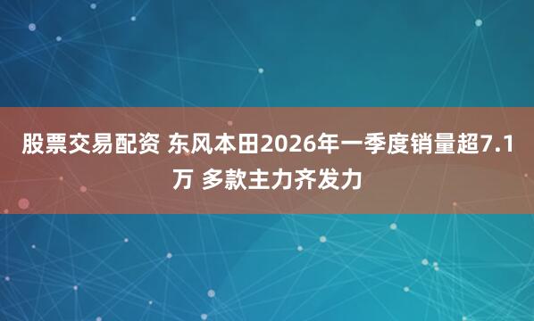股票交易配资 东风本田2026年一季度销量超7.1万 多款主力齐发力