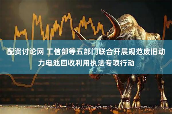配资讨论网 工信部等五部门联合开展规范废旧动力电池回收利用执法专项行动