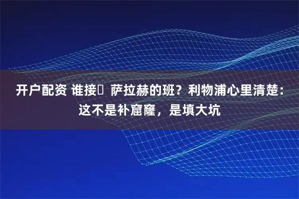 开户配资 谁接​萨拉赫的班？利物浦心里清楚：这不是补窟窿，是填大坑