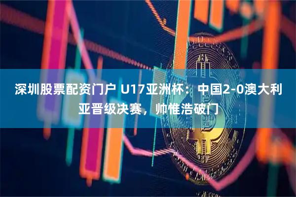 深圳股票配资门户 U17亚洲杯：中国2-0澳大利亚晋级决赛，帅惟浩破门