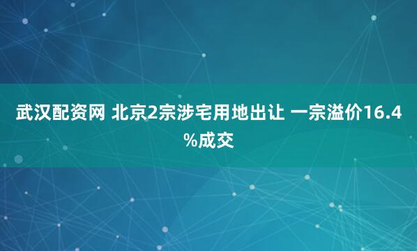 武汉配资网 北京2宗涉宅用地出让 一宗溢价16.4%成交