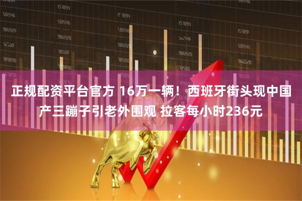 正规配资平台官方 16万一辆！西班牙街头现中国产三蹦子引老外围观 拉客每小时236元