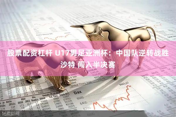 股票配资杠杆 U17男足亚洲杯：中国队逆转战胜沙特 闯入半决赛