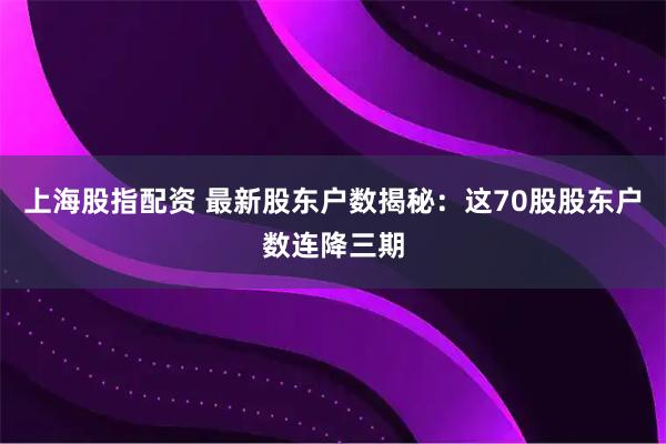 上海股指配资 最新股东户数揭秘：这70股股东户数连降三期